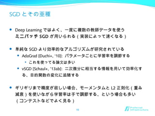 SGD とその亜種
 Deep Learning ではよく、一度に複数の教師データを使う
ミニバッチ SGD が用いられる（実装によって速くなる）
 単純な SGD より効率的なアルゴリズムが研究されている
 AdaGrad [Duchi+, ‘10]: パラメータごとに学習率を調節する

これを使ってる論文は多い
 vSGD [Schaul+, ’13ab]: 二次微分に相当する情報を用いて効率化す
る、目的関数の変化に追随する
 ギリギリまで精度が欲しい場合、モーメンタムと L2 正則化（重み
減衰）を使いながら学習率は手で調節する、という場合も多い
（コンテストなどでよく見る）
16
 