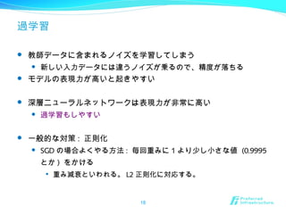過学習
 教師データに含まれるノイズを学習してしまう
 新しい入力データには違うノイズが乗るので、精度が落ちる
 モデルの表現力が高いと起きやすい
 深層ニューラルネットワークは表現力が非常に高い
 過学習もしやすい
 一般的な対策 : 正則化
 SGD の場合よくやる方法 : 毎回重みに 1 より少し小さな値 (0.9995
とか ) をかける

重み減衰といわれる。 L2 正則化に対応する。
18
 
