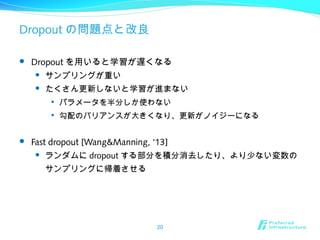 Dropout の問題点と改良
 Dropout を用いると学習が遅くなる
 サンプリングが重い
 たくさん更新しないと学習が進まない

パラメータを半分しか使わない

勾配のバリアンスが大きくなり、更新がノイジーになる
 Fast dropout [Wang&Manning, ‘13]
 ランダムに dropout する部分を積分消去したり、より少ない変数の
サンプリングに帰着させる
20
 