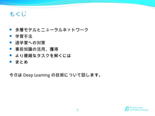 もくじ
 多層モデルとニューラルネットワーク
 学習手法
 過学習への対策
 事前知識の活用、獲得
 より複雑なタスクを解くには
 まとめ
今日は Deep Learning の技術について話します。
3
 