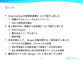 まとめ
 Deep Learning の技術的基礎について紹介しました
 深層モデルとニューラルネットワーク
 SGD と誤差逆伝播法
 良く使われる / 有望そうな技術について紹介しました
 (Fast) Dropout
 畳み込みニューラルネット
 事前学習
 未来の話として、 Bengio の論文群から一部を紹介しました
 サブタスクの重要性、カリキュラム学習
 他の学習者から言語を通じて教師データを受け取る
 良い局所解を得るための並列学習とミームによる探索
 最新のサーベイは [Bengio, ‘13] にまとまっています
37
 
