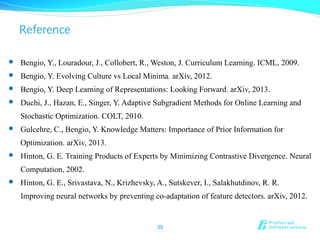 Reference
 Bengio, Y., Louradour, J., Collobert, R., Weston, J. Curriculum Learning. ICML, 2009.
 Bengio, Y. Evolving Culture vs Local Minima. arXiv, 2012.
 Bengio, Y. Deep Learning of Representations: Looking Forward. arXiv, 2013.
 Duchi, J., Hazan, E., Singer, Y. Adaptive Subgradient Methods for Online Learning and
Stochastic Optimization. COLT, 2010.
 Gulcehre, C., Bengio, Y. Knowledge Matters: Importance of Prior Information for
Optimization. arXiv, 2013.
 Hinton, G. E. Training Products of Experts by Minimizing Contrastive Divergence. Neural
Computation, 2002.
 Hinton, G. E., Srivastava, N., Krizhevsky, A., Sutskever, I., Salakhutdinov, R. R.
Improving neural networks by preventing co-adaptation of feature detectors. arXiv, 2012.
39
 