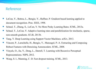 Reference
40
 LeCun, Y., Bottou, L., Bengio, Y., Haffner, P. Gradient based learning applied to
document recognition. Proc. IEEE, 1998.
 Schaul, T., Zhang, S., LeCun, Y. No More Pesky Learning Rates. ICML, 2013a.
 Schaul, T., LeCun, Y. Adaptive learning rates and parallelization for stochastic, sparse,
non-smooth gradients. ICLR, 2013b.
 Tang, Y. Deep Learning using Support Vector Machines. arXiv, 2013.
 Vincent, P., Larochelle, H., Bengio, Y., Manzagol, P.-A. Extracting and Composing
Robust Features with Denoising Autoencoders. ICML, 2008.
 Vinyals, O., Jia, Y., Deng, L., Darrell, T. Learning with Recursive Perceptual
Representations. NIPS, 2012.
 Wang, S. I., Manning, C. D. Fast dropout training. ICML, 2013.
 