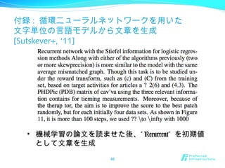 付録 : 循環ニューラルネットワークを用いた
文字単位の言語モデルから文章を生成
[Sutskever+, ‘11]
46
• 機械学習の論文を読ませた後、” Recurrent” を初期値
として文章を生成
 