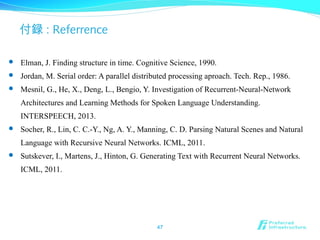 付録 : Referrence
47
 Elman, J. Finding structure in time. Cognitive Science, 1990.
 Jordan, M. Serial order: A parallel distributed processing aproach. Tech. Rep., 1986.
 Mesnil, G., He, X., Deng, L., Bengio, Y. Investigation of Recurrent-Neural-Network
Architectures and Learning Methods for Spoken Language Understanding.
INTERSPEECH, 2013.
 Socher, R., Lin, C. C.-Y., Ng, A. Y., Manning, C. D. Parsing Natural Scenes and Natural
Language with Recursive Neural Networks. ICML, 2011.
 Sutskever, I., Martens, J., Hinton, G. Generating Text with Recurrent Neural Networks.
ICML, 2011.
 
