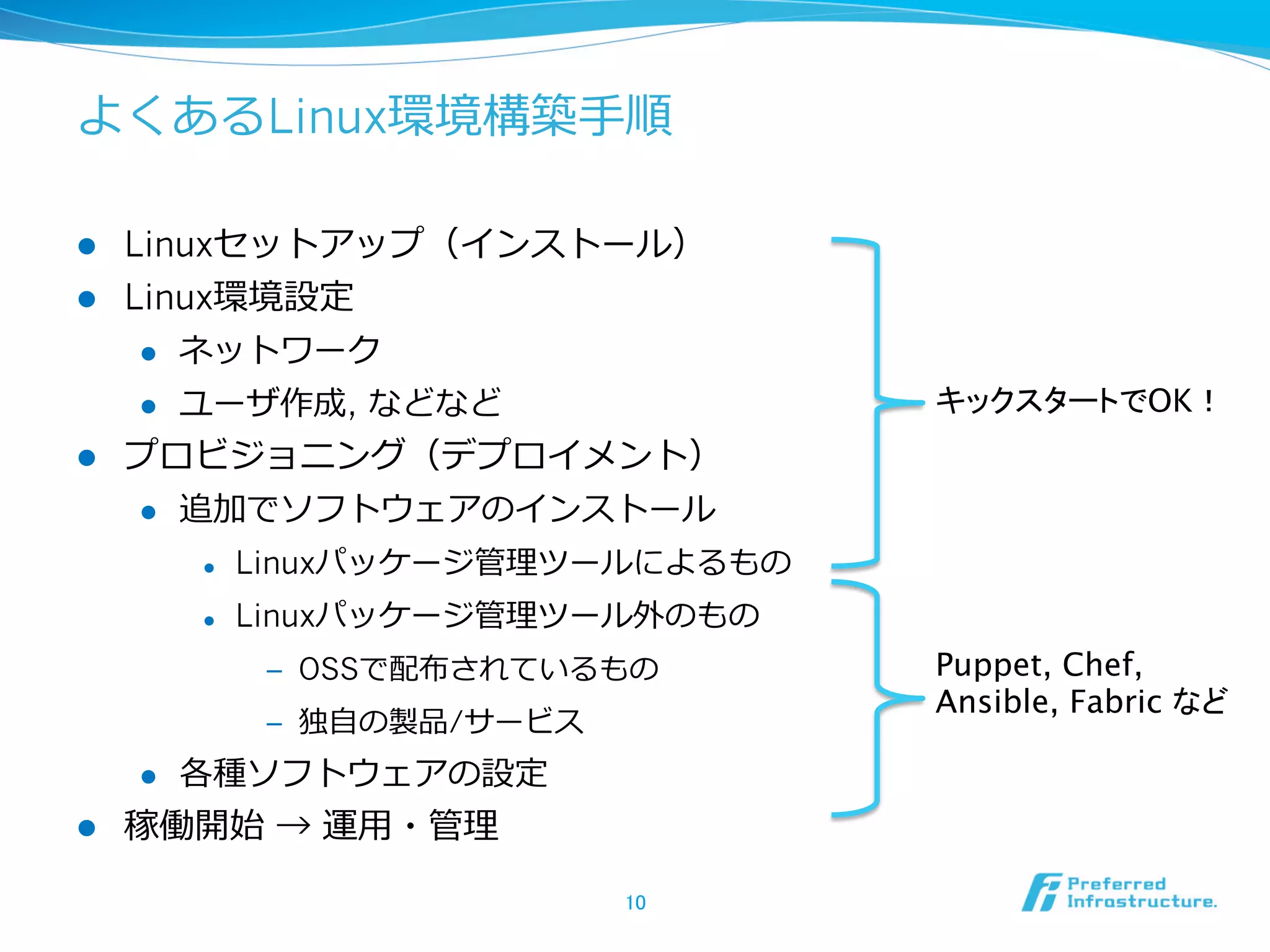 よくあるLinux環境構築⼿手順
l 
l 

Linuxセットアップ（インストール）
Linux環境設定
l 
l 

l 

ネットワーク
ユーザ作成, などなど

キックスタートでOK！	

プロビジョニング（デプロイメント）
l 

追加でソフトウェアのインストール
l 

Linuxパッケージ管理理ツールによるもの

l 

Linuxパッケージ管理理ツール外のもの
‒  OSSで配布されているもの
‒  独⾃自の製品/サービス

l 

l 

各種ソフトウェアの設定

稼働開始 → 運⽤用・管理理
10	

Puppet, Chef,
Ansible, Fabric など	

 