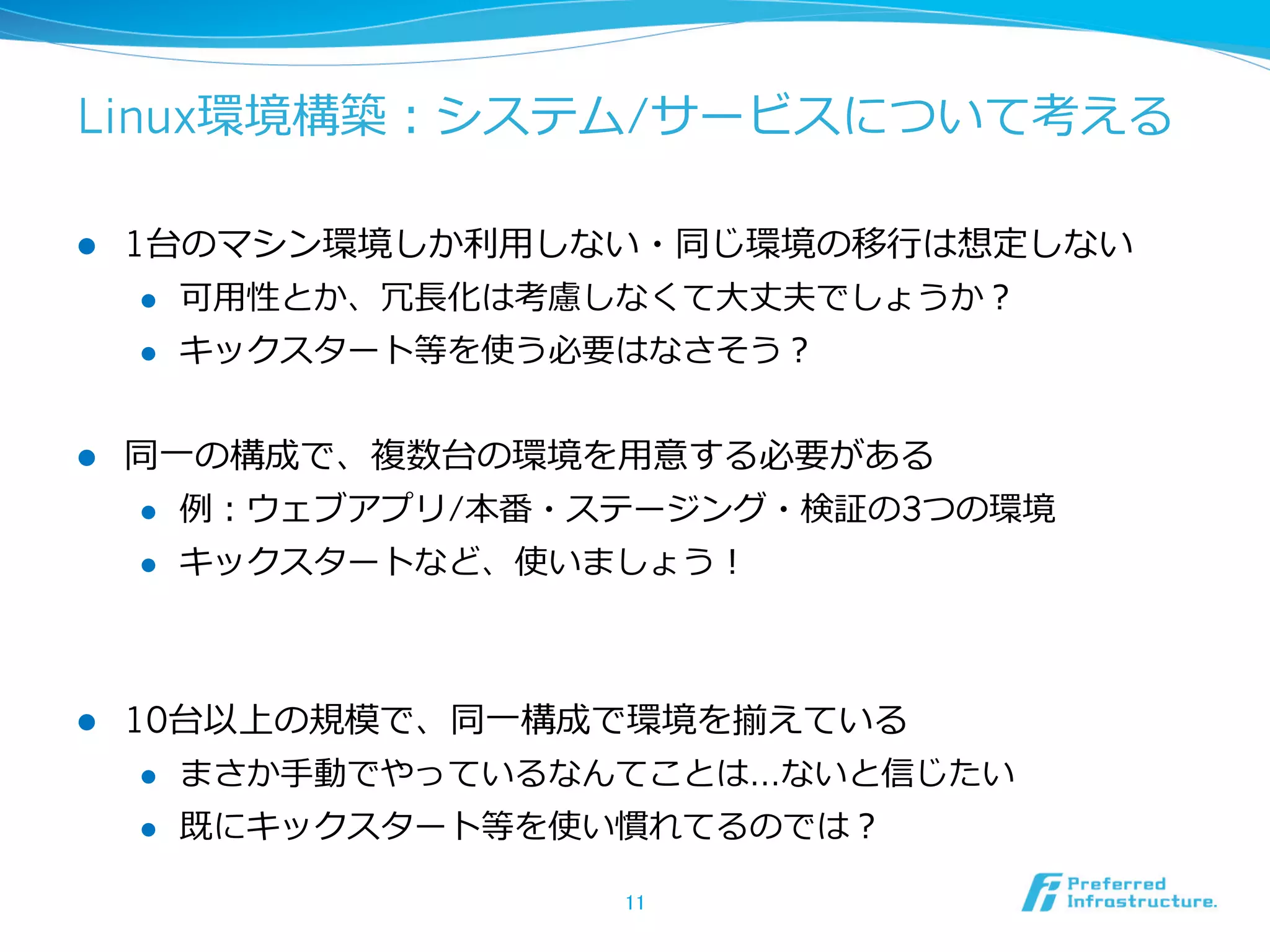 Linux環境構築：システム/サービスについて考える
l 

1台のマシン環境しか利利⽤用しない・同じ環境の移⾏行行は想定しない
l 
l 

l 

可⽤用性とか、冗⻑⾧長化は考慮しなくて⼤大丈夫でしょうか？
キックスタート等を使う必要はなさそう？

同⼀一の構成で、複数台の環境を⽤用意する必要がある
l 
l 

l 

例例：ウェブアプリ/本番・ステージング・検証の3つの環境
キックスタートなど、使いましょう！

10台以上の規模で、同⼀一構成で環境を揃えている
l 

まさか⼿手動でやっているなんてことは…ないと信じたい

l 

既にキックスタート等を使い慣れてるのでは？
11	

 