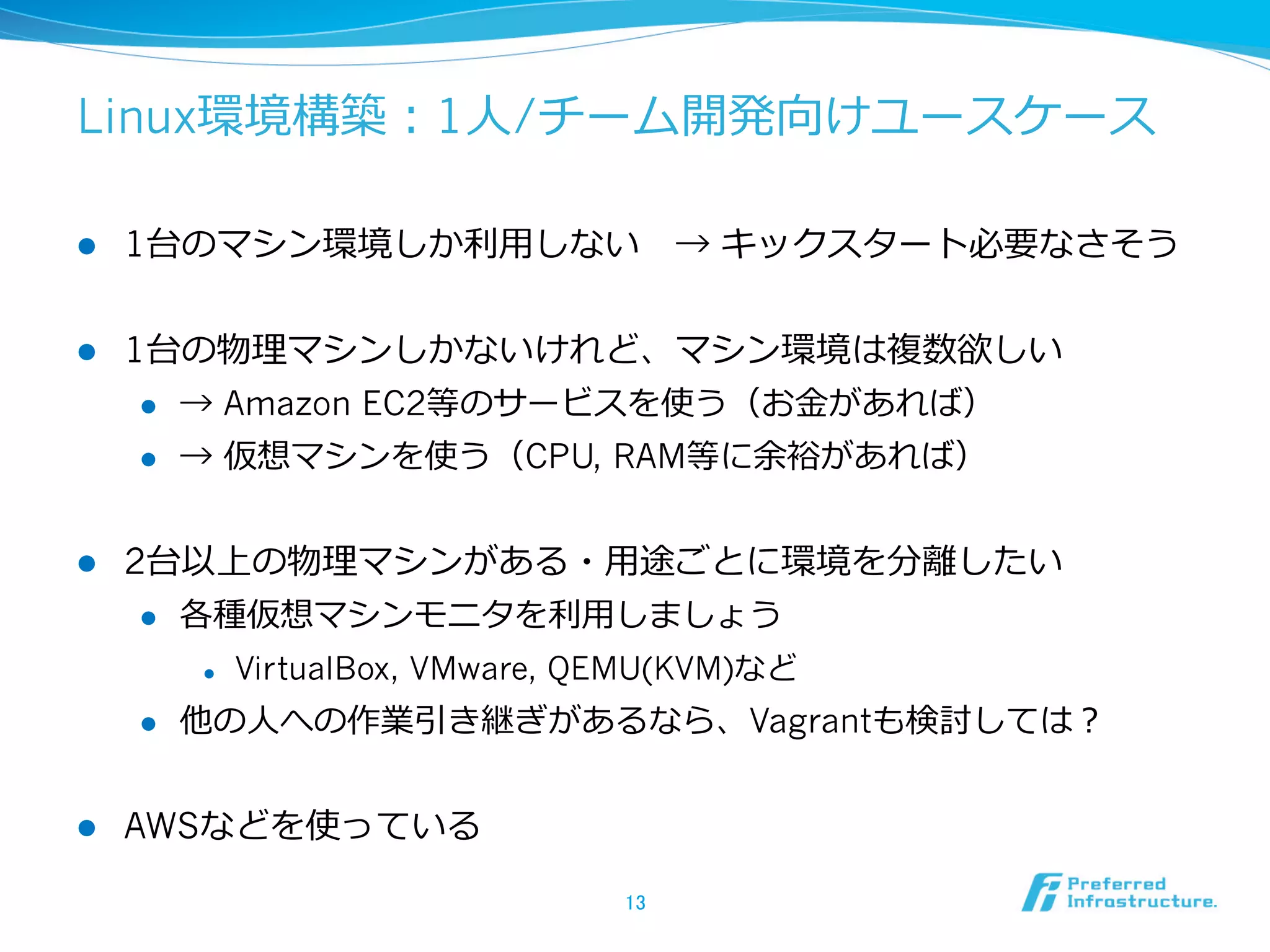 Linux環境構築：1⼈人/チーム開発向けユースケース
l 

1台のマシン環境しか利利⽤用しない 　→ キックスタート必要なさそう

l 

1台の物理理マシンしかないけれど、マシン環境は複数欲しい
l 
l 

l 

→ Amazon EC2等のサービスを使う（お⾦金金があれば）
→ 仮想マシンを使う（CPU, RAM等に余裕があれば）

2台以上の物理理マシンがある・⽤用途ごとに環境を分離離したい
l 

各種仮想マシンモニタを利利⽤用しましょう
l 

l 

l 

VirtualBox, VMware, QEMU(KVM)など

他の⼈人への作業引き継ぎがあるなら、Vagrantも検討しては？

AWSなどを使っている
13	

 