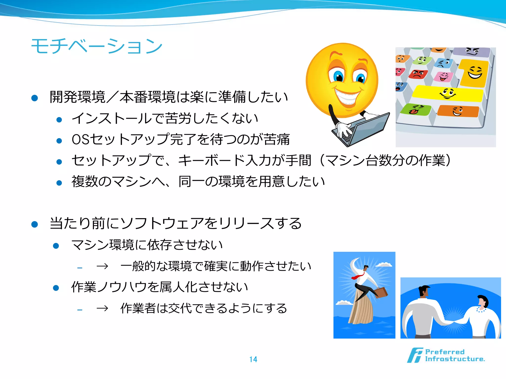 モチベーション
l 

開発環境／本番環境は楽に準備したい
l 
l 

OSセットアップ完了了を待つのが苦痛

l 

セットアップで、キーボード⼊入⼒力力が⼿手間（マシン台数分の作業）

l 

l 

インストールで苦労したくない

複数のマシンへ、同⼀一の環境を⽤用意したい

当たり前にソフトウェアをリリースする
l 

マシン環境に依存させない
‒ 

l 

→ 　⼀一般的な環境で確実に動作させたい

作業ノウハウを属⼈人化させない
‒ 

→ 　作業者は交代できるようにする

14	

 
