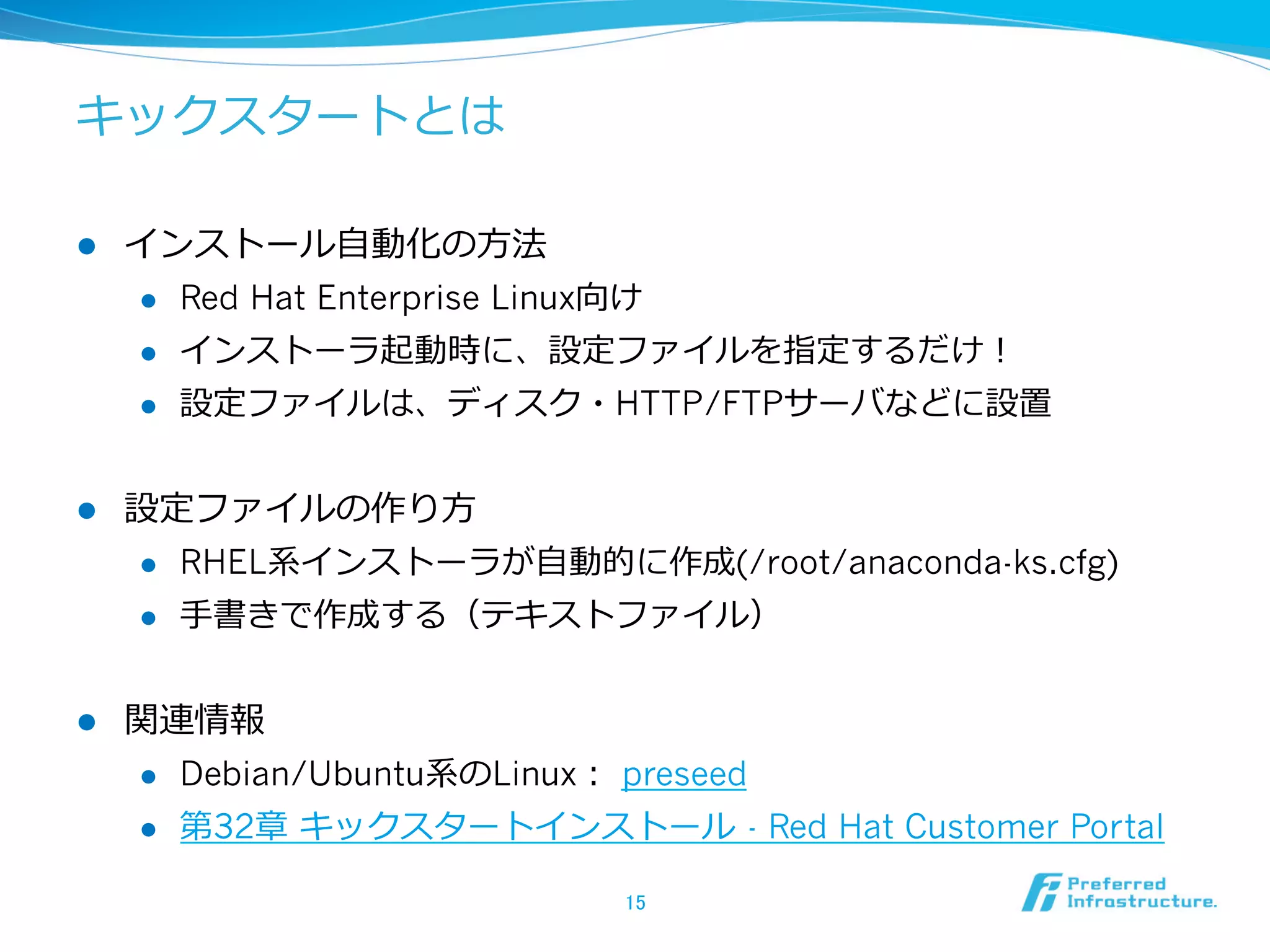 キックスタートとは
l 

インストール⾃自動化の⽅方法
l 
l 

インストーラ起動時に、設定ファイルを指定するだけ！

l 

l 

Red Hat Enterprise Linux向け
設定ファイルは、ディスク・HTTP/FTPサーバなどに設置

設定ファイルの作り⽅方
l 
l 

l 

RHEL系インストーラが⾃自動的に作成(/root/anaconda-ks.cfg)
⼿手書きで作成する（テキストファイル）

関連情報
l 

Debian/Ubuntu系のLinux：  preseed

l 

第32章  キックスタートインストール  - Red Hat Customer Portal
15	

 