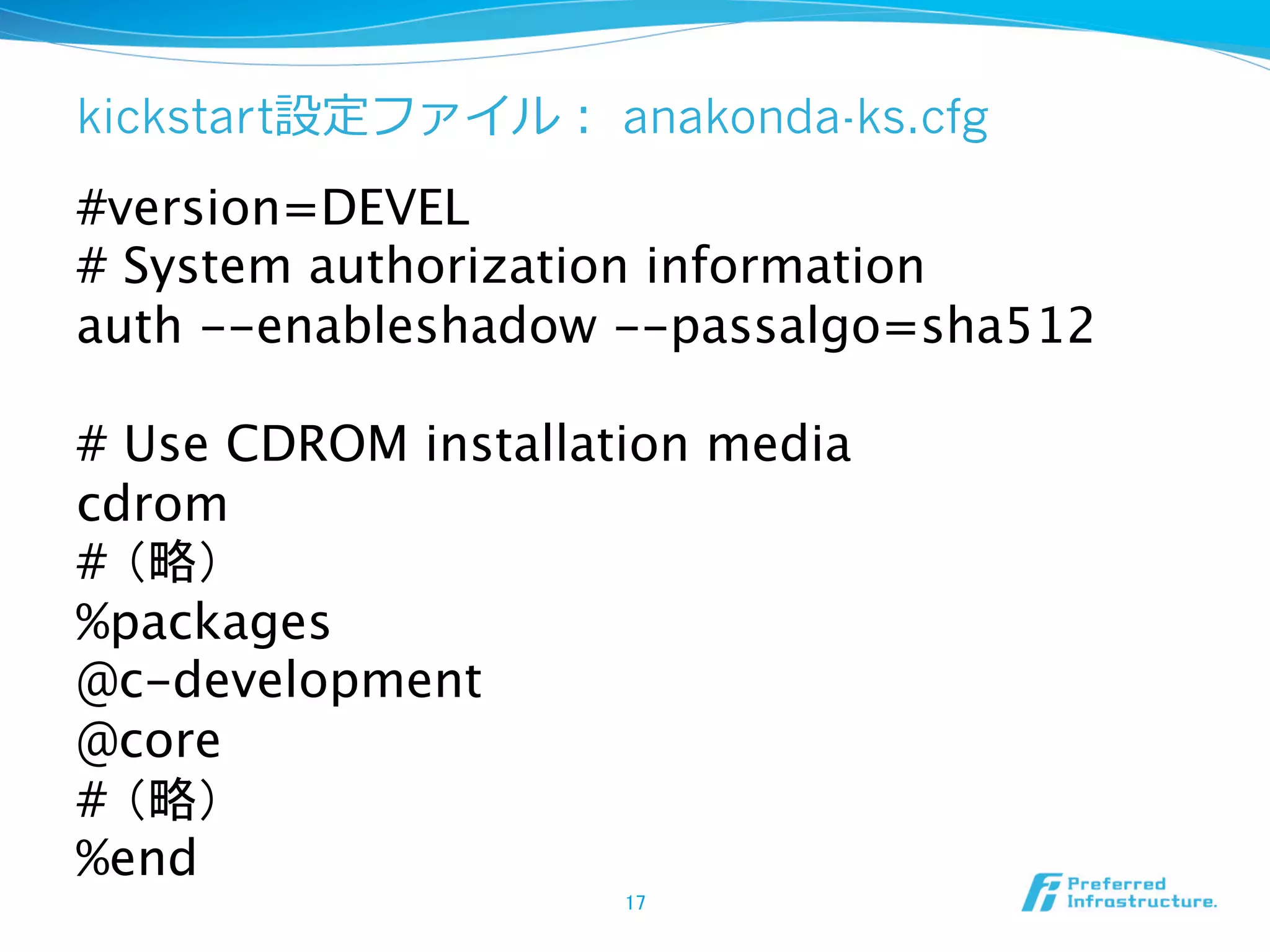 kickstart設定ファイル： anakonda-ks.cfg

#version=DEVEL
# System authorization information
auth --enableshadow --passalgo=sha512

# Use CDROM installation media
cdrom
# （略）
%packages
@c-development
@core
# （略）
%end
17	

 