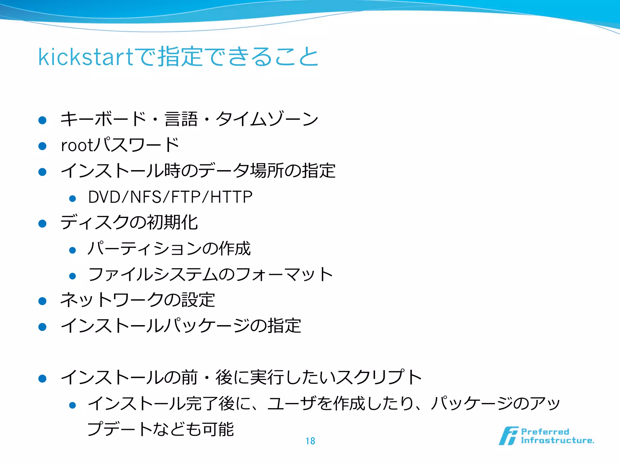 kickstartで指定できること
l 
l 
l 

キーボード・⾔言語・タイムゾーン
rootパスワード
インストール時のデータ場所の指定
l 

l 

DVD/NFS/FTP/HTTP

ディスクの初期化
l 

パーティションの作成

l 

ファイルシステムのフォーマット

l 

ネットワークの設定
インストールパッケージの指定

l 

インストールの前・後に実⾏行行したいスクリプト

l 

l 

インストール完了了後に、ユーザを作成したり、パッケージのアッ
プデートなども可能

18	

 