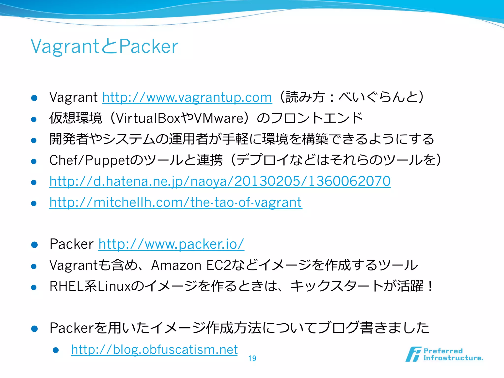 VagrantとPacker
l 

Vagrant http://www.vagrantup.com（読み⽅方：べいぐらんと）

l 

仮想環境（VirtualBoxやVMware）のフロントエンド

l 

開発者やシステムの運⽤用者が⼿手軽に環境を構築できるようにする

l 

Chef/Puppetのツールと連携（デプロイなどはそれらのツールを）

l 

http://d.hatena.ne.jp/naoya/20130205/1360062070

l 

http://mitchellh.com/the-tao-of-vagrant

l 

Packer http://www.packer.io/

l 

Vagrantも含め、Amazon EC2などイメージを作成するツール

l 

RHEL系Linuxのイメージを作るときは、キックスタートが活躍！

l 

Packerを⽤用いたイメージ作成⽅方法についてブログ書きました
l 

http://blog.obfuscatism.net

19	

 