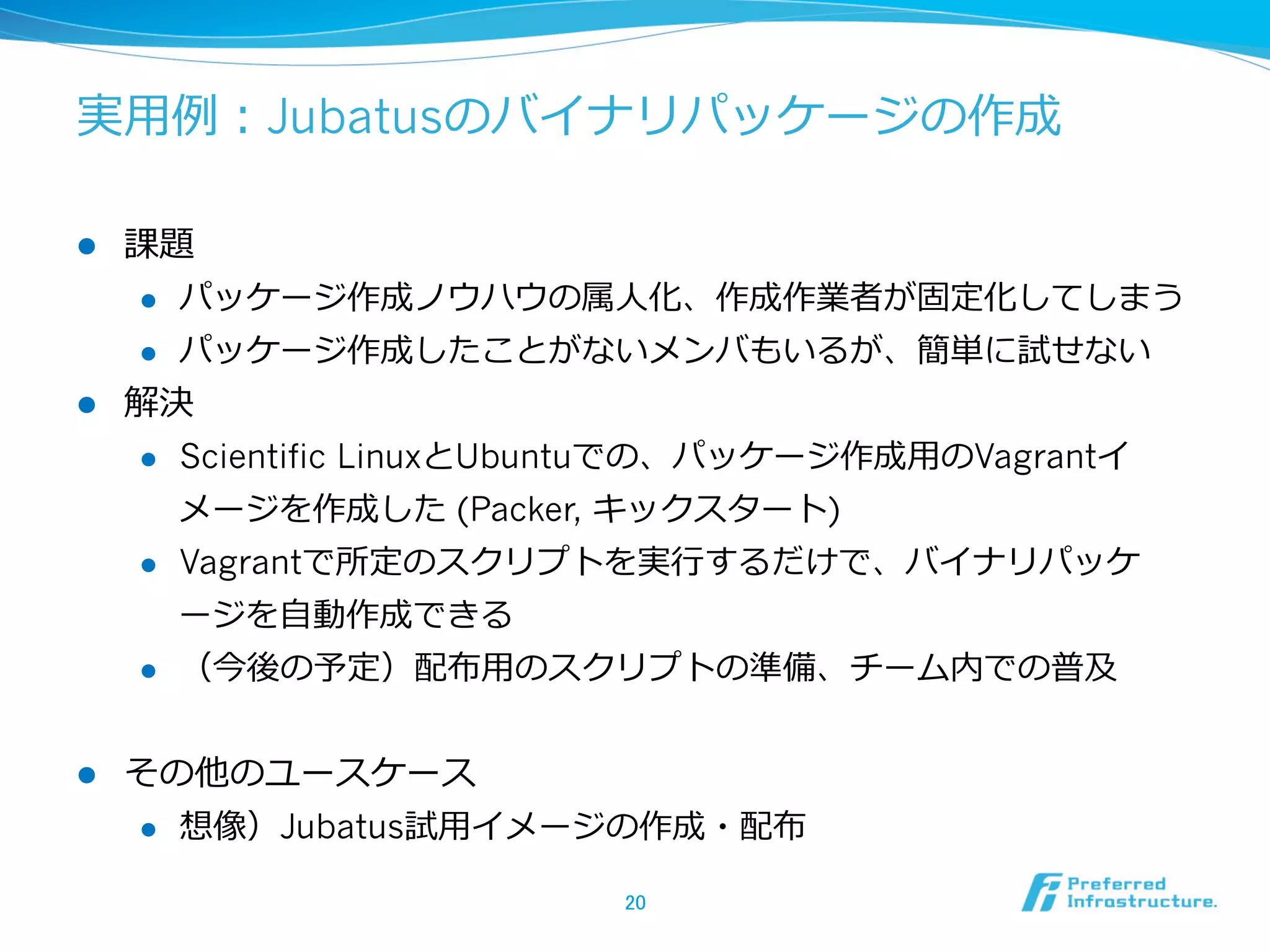 実⽤用例例：Jubatusのバイナリパッケージの作成
l 

課題
l 
l 

l 

パッケージ作成ノウハウの属⼈人化、作成作業者が固定化してしまう
パッケージ作成したことがないメンバもいるが、簡単に試せない

解決
l 

Scientific LinuxとUbuntuでの、パッケージ作成⽤用のVagrantイ
メージを作成した (Packer, キックスタート)

l 

Vagrantで所定のスクリプトを実⾏行行するだけで、バイナリパッケ
ージを⾃自動作成できる

l 

l 

（今後の予定）配布⽤用のスクリプトの準備、チーム内での普及

その他のユースケース
l 

想像）Jubatus試⽤用イメージの作成・配布
20	

 