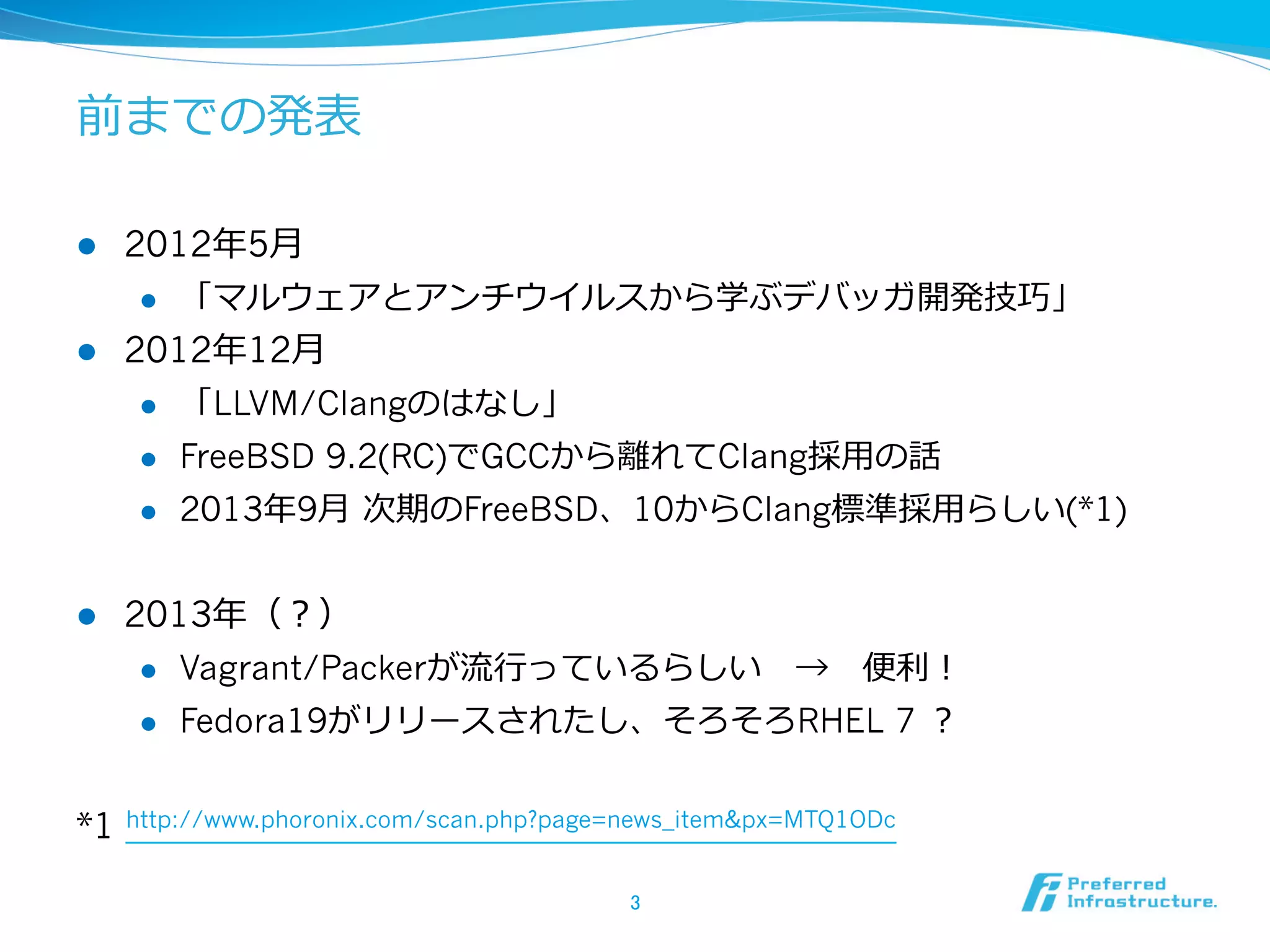 前までの発表
l 

2012年年5⽉月
l 

l 

「マルウェアとアンチウイルスから学ぶデバッガ開発技巧」

2012年年12⽉月
l 
l 

FreeBSD 9.2(RC)でGCCから離離れてClang採⽤用の話

l 

l 

「LLVM/Clangのはなし」
2013年年9⽉月  次期のFreeBSD、10からClang標準採⽤用らしい(*1)

2013年年（？）
l 
l 

*1

Vagrant/Packerが流流⾏行行っているらしい 　→ 　便便利利！
Fedora19がリリースされたし、そろそろRHEL 7 ？

http://www.phoronix.com/scan.php?page=news_item&px=MTQ1ODc
3	

 