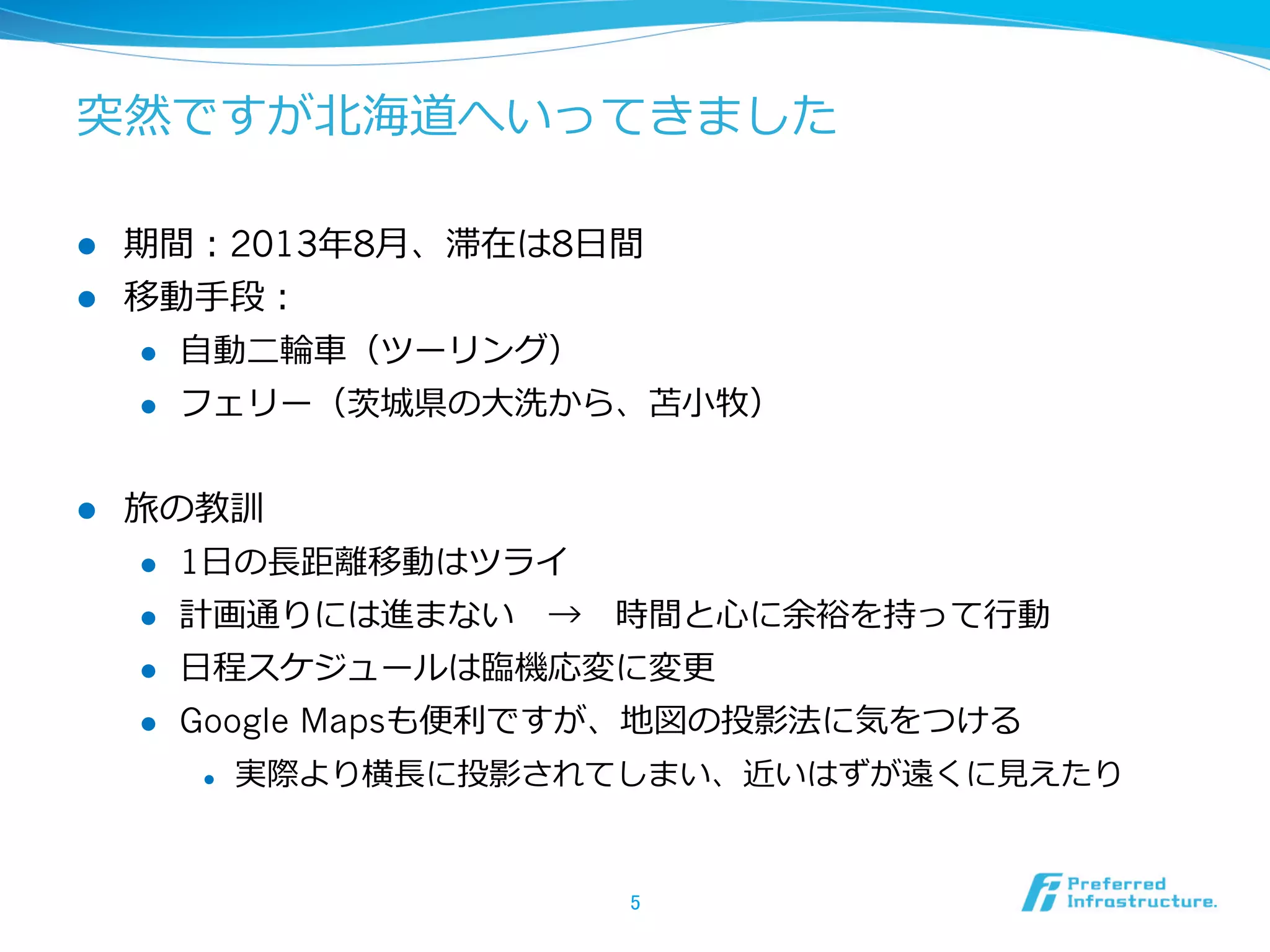 突然ですが北北海道へいってきました
l 
l 

期間：2013年年8⽉月、滞在は8⽇日間
移動⼿手段：
l 
l 

l 

⾃自動⼆二輪輪⾞車車（ツーリング）
フェリー（茨城県の⼤大洗から、苫⼩小牧）

旅の教訓
l 

1⽇日の⻑⾧長距離離移動はツライ

l 

計画通りには進まない 　→ 　時間と⼼心に余裕を持って⾏行行動

l 

⽇日程スケジュールは臨臨機応変に変更更

l 

Google Mapsも便便利利ですが、地図の投影法に気をつける
l 

実際より横⻑⾧長に投影されてしまい、近いはずが遠くに⾒見見えたり

5	

 