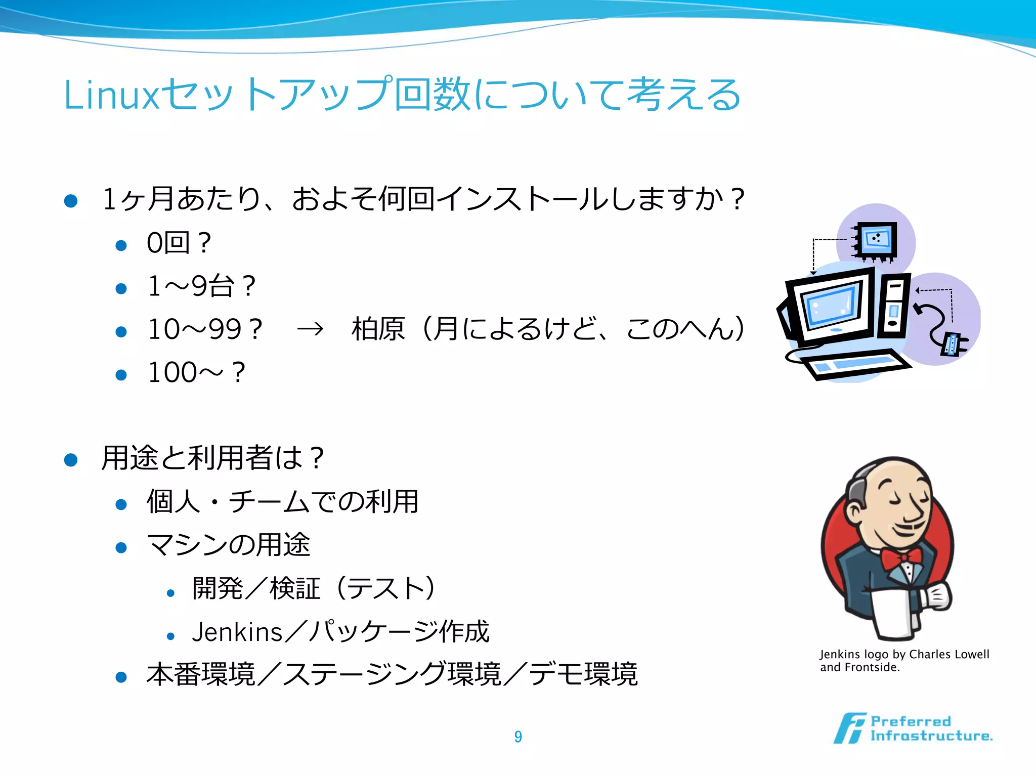 Linuxセットアップ回数について考える
l 

1ヶ⽉月あたり、およそ何回インストールしますか？
l 
l 

1〜～9台？

l 

10〜～99？ 　→ 　柏原（⽉月によるけど、このへん）

l 

l 

0回？

100〜～？

⽤用途と利利⽤用者は？
l 

個⼈人・チームでの利利⽤用

l 

マシンの⽤用途
l 
l 

l 

開発／検証（テスト）
Jenkins／パッケージ作成

本番環境／ステージング環境／デモ環境
9	

Jenkins logo by Charles Lowell
and Frontside.	

 