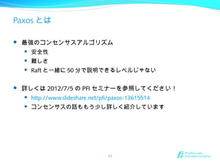 Paxos とは
 最強のコンセンサスアルゴリズム
 安全性
 難しさ
 Raft と一緒に 50 分で説明できるレベルじゃない
 詳しくは 2012/7/5 の PFI セミナーを参照してください！
 http://www.slideshare.net/pfi/paxos-13615514
 コンセンサスの話ももう少し詳しく紹介しています
11
 