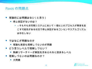 Paxos の問題点
 理論的には問題はない ( と思う )
 停止保証がないのは？

→ そもそも非同期システムにおいて 1 個以上のプロセスが障害を起
こす可能性がある状況で停止保証があるコンセンサスアルゴリズム
は存在しない
 ではなにが問題なのか
 理論も実装も理解しづらいのが問題
 どう言うレベルで理解しづらい？
 熟練リサーチャーが解説を求められると固まるレベル
 理解しづらいのは問題なのか？
 大問題
12
 