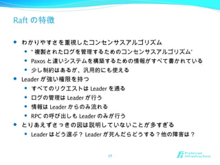 Raft の特徴
 わかりやすさを重視したコンセンサスアルゴリズム
 “ ”複製されたログを管理するためのコンセンサスアルゴリズム
 Paxos と違いシステムを構築するための情報がすべて書かれている
 少し制約はあるが、汎用的にも使える
 Leader が強い権限を持つ
 すべてのリクエストは Leader を通る
 ログの管理は Leader が行う
 情報は Leader からのみ流れる
 RPC の呼び出しも Leader のみが行う
 とりあえずさっきの図は説明していないことが多すぎる
 Leader はどう選ぶ？ Leader が死んだらどうする？他の障害は？
17
 