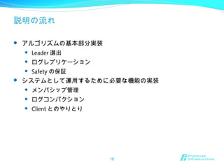 説明の流れ
 アルゴリズムの基本部分実装
 Leader 選出
 ログレプリケーション
 Safety の保証
 システムとして運用するために必要な機能の実装
 メンバシップ管理
 ログコンパクション
 Client とのやりとり
18
 