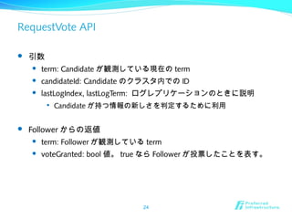 RequestVote API
 引数
 term: Candidate が観測している現在の term
 candidateId: Candidate のクラスタ内での ID
 lastLogIndex, lastLogTerm: ログレプリケーションのときに説明

Candidate が持つ情報の新しさを判定するために利用
 Follower からの返値
 term: Follower が観測している term
 voteGranted: bool 値。 true なら Follower が投票したことを表す。
24
 