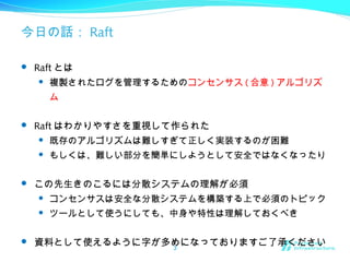 今日の話： Raft
 Raft とは
 複製されたログを管理するためのコンセンサス ( 合意 ) アルゴリズ
ム
 Raft はわかりやすさを重視して作られた
 既存のアルゴリズムは難しすぎて正しく実装するのが困難
 もしくは、難しい部分を簡単にしようとして安全ではなくなったり
 この先生きのこるには分散システムの理解が必須
 コンセンサスは安全な分散システムを構築する上で必須のトピック
 ツールとして使うにしても、中身や特性は理解しておくべき
 資料として使えるように字が多めになっておりますご了承ください3
 