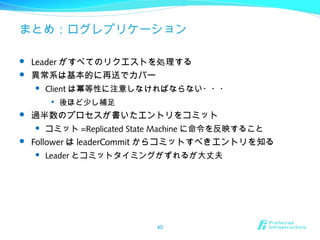 まとめ：ログレプリケーション
 Leader がすべてのリクエストを処理する
 異常系は基本的に再送でカバー
 Client は冪等性に注意しなければならない・・・

後ほど少し補足
 過半数のプロセスが書いたエントリをコミット
 コミット =Replicated State Machine に命令を反映すること
 Follower は leaderCommit からコミットすべきエントリを知る
 Leader とコミットタイミングがずれるが大丈夫
40
 