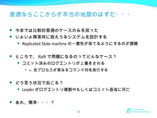 普通ならここからが本当の地獄のはずだ・・・
 今までは比較的普通のケースのみを扱った
 いよいよ障害時に耐えうるシステムを設計する
 Replicated State machine の一貫性が保てるようにするのが課題
 ところで、 Raft で問題になるのってどんなケース？
 コミット済みのログエントリが上書きされる

= 各プロセスが異なるコマンド列を実行する
 どう言う状況で起こる？
 Leader がログエントリ複製中もしくはコミット直後に死亡
 あれ、簡単・・・？
42
 
