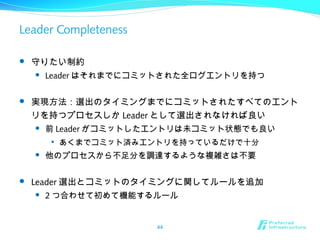 Leader Completeness
 守りたい制約
 Leader はそれまでにコミットされた全ログエントリを持つ
 実現方法：選出のタイミングまでにコミットされたすべてのエント
リを持つプロセスしか Leader として選出されなければ良い
 前 Leader がコミットしたエントリは未コミット状態でも良い

あくまでコミット済みエントリを持っているだけで十分
 他のプロセスから不足分を調達するような複雑さは不要
 Leader 選出とコミットのタイミングに関してルールを追加
 2 つ合わせて初めて機能するルール
44
 