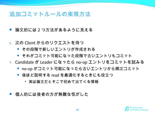 追加コミットルールの実現方法
 論文的には 2 つ方法があるように見える
1. 次の Client からのリクエストを待つ
 その段階で新しいエントリが作成される
 それがコミット可能になった段階で古いエントリもコミット
1. Candidate が Leader になったら no-op エントリをコミットを試みる
 no-op がコミット可能になったら古いエントリから順次コミット
 後ほど説明する read を最適化するときにも役立つ

実は論文だとそこで初めて出てくる情報
 個人的には後者の方が無難な気がした
49
 