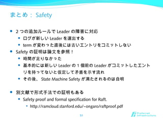 まとめ： Safety
 2 つの追加ルールで Leader の障害に対応
 ログが新しい Leader を選出する
 term が変わった直後には古いエントリをコミットしない
 Safety の証明は論文を参照！
 時間が足りなかった
 基本的には新しい Leader の 1 個前の Leader がコミットしたエント
リを持ってないと仮定して矛盾を示す流れ
 その後、 State Machine Safety が満たされるのは自明
 別文献で形式手法での証明もある
 Safety proof and formal specification for Raft.

http://ramcloud.stanford.edu/~ongaro/raftproof.pdf
51
 