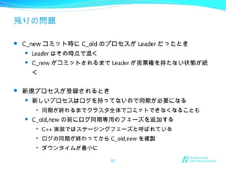残りの問題
 C_new コミット時に C_old のプロセスが Leader だったとき
 Leader はその時点で退く
 C_new がコミットされるまで Leader が投票権を持たない状態が続
く
 新規プロセスが登録されるとき
 新しいプロセスはログを持ってないので同期が必要になる

同期が終わるまでクラスタ全体でコミットできなくなることも
 C_old,new の前にログ同期専用のフェーズを追加する

C++ 実装ではステージングフェーズと呼ばれている

ログの同期が終わってから C_old,new を複製

ダウンタイムが最小に
57
 