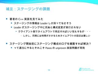 補足：ステージングの課題
 著者の C++ 実装を見てみた
 ステージングの情報は Leader しか持ってなさそう
 Leader がステージング中に死ぬと構成変更が実行されない

クライアント側でタイムアウトで再送すればいい気もするが・・・
– しかし、同期には時間がかかるためタイムアウトの設定は難しい
 ステージング開始前にステージング構成のログを複製すれば解決？
 って適当にやるとそれこそ Paxos の unproven 実装問題が再発
58
 