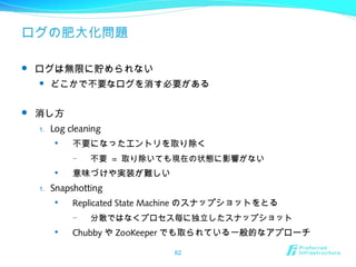 ログの肥大化問題
 ログは無限に貯められない
 どこかで不要なログを消す必要がある
 消し方
1. Log cleaning

不要になったエントリを取り除く
– 不要 = 取り除いても現在の状態に影響がない

意味づけや実装が難しい
1. Snapshotting

Replicated State Machine のスナップショットをとる
– 分散ではなくプロセス毎に独立したスナップショット

Chubby や ZooKeeper でも取られている一般的なアプローチ
62
 