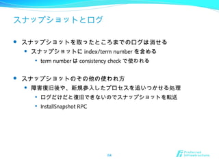 スナップショットとログ
 スナップショットを取ったところまでのログは消せる
 スナップショットに index/term number を含める

term number は consistency check で使われる
 スナップショットのその他の使われ方
 障害復旧後や、新規参入したプロセスを追いつかせる処理

ログだけだと復旧できないのでスナップショットを転送

InstallSnapshot RPC
64
 
