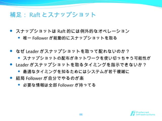 補足： Raft とスナップショット
 スナップショットは Raft 的には例外的なオペレーション
 唯一 Follower が能動的にスナップショットを取る
 なぜ Leader がスナップショットを取って配れないのか？
 スナップショットの配布がネットワークを使い切っちゃう可能性が
 Leader がスナップショットを取るタイミングを指示できないか？
 最適なタイミングを知るためにはシステムが若干複雑に
 結局 Follower が自分でやるのが楽
 必要な情報は全部 Follower が持ってる
66
 