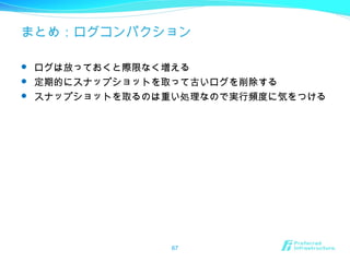 まとめ：ログコンパクション
 ログは放っておくと際限なく増える
 定期的にスナップショットを取って古いログを削除する
 スナップショットを取るのは重い処理なので実行頻度に気をつける
67
 