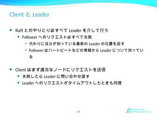 Client と Leader
 Raft とのやりとりはすべて Leader を介して行う
 Follower へのリクエストはすべて失敗

代わりに自分が知っている最新の Leader の位置を返す

Follower はハートビートなどの情報から Leader について知ってい
る
 Client はまず適当なノードにリクエストを送信
 失敗したら Leader に問い合わせ直す
 Leader へのリクエストがタイムアウトしたときも同様
69
 