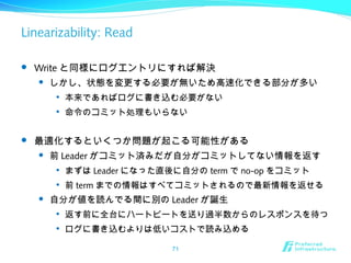 Linearizability: Read
 Write と同様にログエントリにすれば解決
 しかし、状態を変更する必要が無いため高速化できる部分が多い

本来であればログに書き込む必要がない

命令のコミット処理もいらない
 最適化するといくつか問題が起こる可能性がある
 前 Leader がコミット済みだが自分がコミットしてない情報を返す

まずは Leader になった直後に自分の term で no-op をコミット

前 term までの情報はすべてコミットされるので最新情報を返せる
 自分が値を読んでる間に別の Leader が誕生

返す前に全台にハートビートを送り過半数からのレスポンスを待つ

ログに書き込むよりは低いコストで読み込める
71
 