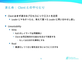 まとめ： Client とのやりとり
 Client はまず適当なプロセスにリクエストを送信
 Leader じゃなかったら、教えて貰った Leader に問い合わせし直し
 Linearizability
 Write

Raft のレイヤーでは問題無い

Client は再送検知の仕組みを自分で実装する
– もしくは全命令を冪等にする
 Read

最適化しつつ古い値を返さないように工夫する
72
 