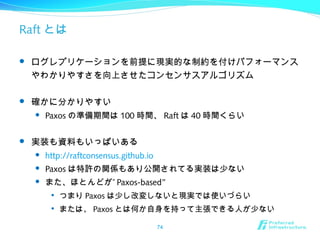 Raft とは
 ログレプリケーションを前提に現実的な制約を付けパフォーマンス
やわかりやすさを向上させたコンセンサスアルゴリズム
 確かに分かりやすい
 Paxos の準備期間は 100 時間、 Raft は 40 時間くらい
 実装も資料もいっぱいある
 http://raftconsensus.github.io
 Paxos は特許の関係もあり公開されてる実装は少ない
 ”また、ほとんどが Paxos-based”

つまり Paxos は少し改変しないと現実では使いづらい

または、 Paxos とは何か自身を持って主張できる人が少ない
74
 