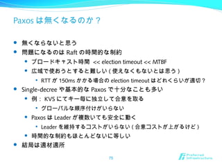 Paxos は無くなるのか？
 無くならないと思う
 問題になるのは Raft の時間的な制約
 ブロードキャスト時間 << election timeout << MTBF
 広域で使おうとすると難しい ( 使えなくもないとは思う )

RTT が 150ms かかる場合の election timeout はどれくらいが適切？
 Single-decree や基本的な Paxos で十分なことも多い
 例： KVS にてキー毎に独立して合意を取る

グローバルな順序付けがいらない
 Paxos は Leader が複数いても安全に動く

Leader を維持するコストがいらない ( 合意コストが上がるけど )
 時間的な制約もほとんどないに等しい
 結局は適材適所
75
 