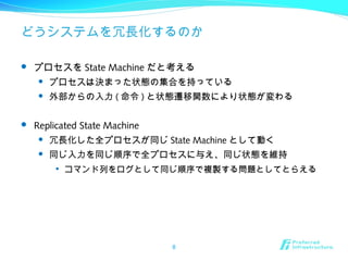 どうシステムを冗長化するのか
 プロセスを State Machine だと考える
 プロセスは決まった状態の集合を持っている
 外部からの入力 ( 命令 ) と状態遷移関数により状態が変わる
 Replicated State Machine
 冗長化した全プロセスが同じ State Machine として動く
 同じ入力を同じ順序で全プロセスに与え、同じ状態を維持

コマンド列をログとして同じ順序で複製する問題としてとらえる
8
 