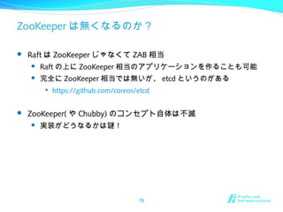 ZooKeeper は無くなるのか？
 Raft は ZooKeeper じゃなくて ZAB 相当
 Raft の上に ZooKeeper 相当のアプリケーションを作ることも可能
 完全に ZooKeeper 相当では無いが、 etcd というのがある

https://github.com/coreos/etcd
 ZooKeeper( や Chubby) のコンセプト自体は不滅
 実装がどうなるかは謎！
76
 