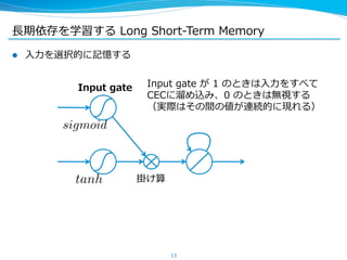 ⻑⾧長期依存を学習する Long Short-‐‑‒Term Memory 
l ⼊入⼒力力を選択的に記憶する 
Input gate が 1 のときは⼊入⼒力力をすべて 
CECに溜溜め込み、0 のときは無視する 
（実際はその間の値が連続的に現れる） 
13 
Input gate 
sigmoid 
tanh 
掛け算 
 