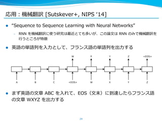 応⽤用：機械翻訳 [Sutskever+, NIPS ʻ‘14] 
l “Sequence to Sequence Learning with Neural Networks” 
– RNN を機械翻訳に使う研究は最近とても多いが、この論論⽂文は RNN のみで機械翻訳を 
⾏行行うところが特徴 
l 英語の単語列列を⼊入⼒力力として、フランス語の単語列列を出⼒力力する 
l まず英語の⽂文章 ABC を⼊入れて、EOS（⽂文末）に到達したらフランス語 
の⽂文章 WXYZ を出⼒力力する 
24 
 