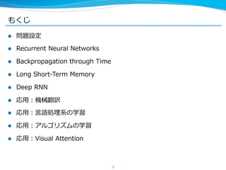 もくじ 
l 問題設定 
l Recurrent Neural Networks 
l Backpropagation through Time 
l Long Short-‐‑‒Term Memory 
l Deep RNN 
l 応⽤用：機械翻訳 
l 応⽤用：⾔言語処理理系の学習 
l 応⽤用：アルゴリズムの学習 
l 応⽤用：Visual Attention 
3 
 