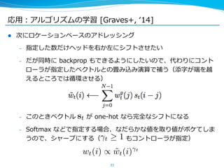 応⽤用：アルゴリズムの学習 [Graves+, ʻ‘14] 
l 次にロケーションベースのアドレッシング 
– 指定した数だけヘッドを右か左にシフトさせたい 
– だが同時に backprop もできるようにしたいので、代わりにコント 
ローラが指定したベクトルとの畳み込み演算で補う（添字が端を越 
えるところでは循環させる） 
– このときベクトル が one-‐‑‒hot なら完全なシフトになる 
– Softmax などで指定する場合、なだらかな値を取り値がボケてしま 
うので、シャープにする（ もコントローラが指定） 
 
33 
st 
t  1 
wt(i) / ˜ wt(i)t 
 