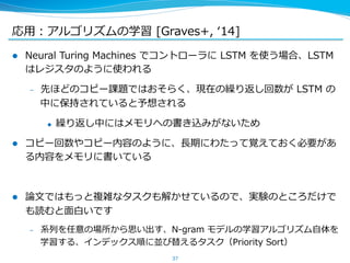 応⽤用：アルゴリズムの学習 [Graves+, ʻ‘14] 
l Neural Turing Machines でコントローラに LSTM を使う場合、LSTM 
はレジスタのように使われる 
– 先ほどのコピー課題ではおそらく、現在の繰り返し回数が LSTM の 
中に保持されていると予想される 
u 繰り返し中にはメモリへの書き込みがないため 
l コピー回数やコピー内容のように、⻑⾧長期にわたって覚えておく必要があ 
る内容をメモリに書いている 
l 論論⽂文ではもっと複雑なタスクも解かせているので、実験のところだけで 
も読むと⾯面⽩白いです 
– 系列列を任意の場所から思い出す、N-‐‑‒gram モデルの学習アルゴリズム⾃自体を 
学習する、インデックス順に並び替えるタスク（Priority Sort） 
37 
 